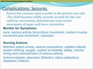 Ketan Thummar-Hydrocephalus in children

Complications: Seizures
Patient has a seizure upon transfer to the patient care unit.
The child becomes mildly cyanotic around the lips, has
rapid eye movements, demonstrates tonic/clonic
movements of upper and lower extremities.
Monitor for Symptoms:
Aura, seizure activity (tonic/clonic movement, random muscle
movement,eye movement, cyanosis)
Nursing Actions:
Maintain patent airway, seizure precautions, padded siderail,
loosen clothing, oxygen, suction at bedside, safety, monitor
timing and characteristics of seizure activity,
Anticonvulsants: phenytoin (Dilantin); status epilepticus
diazepam (Valium)

 