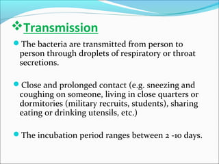 Transmission
The bacteria are transmitted from person to

person through droplets of respiratory or throat
secretions.

Close and prolonged contact (e.g. sneezing and

coughing on someone, living in close quarters or
dormitories (military recruits, students), sharing
eating or drinking utensils, etc.)

The incubation period ranges between 2 -10 days.

 