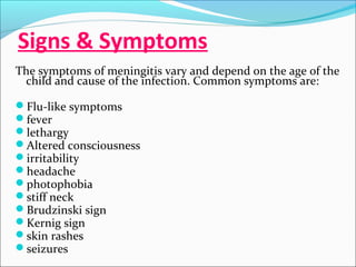 Signs & Symptoms
The symptoms of meningitis vary and depend on the age of the
child and cause of the infection. Common symptoms are:
Flu-like symptoms
fever
lethargy
Altered consciousness
irritability
headache
photophobia
stiff neck
Brudzinski sign
Kernig sign
skin rashes
seizures

 