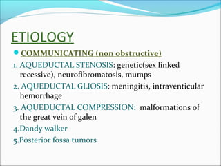 ETIOLOGY
COMMUNICATING (non obstructive)

1. AQUEDUCTAL STENOSIS: genetic(sex linked
recessive), neurofibromatosis, mumps
2. AQUEDUCTAL GLIOSIS: meningitis, intraventicular
hemorrhage
3. AQUEDUCTAL COMPRESSION: malformations of
the great vein of galen
4.Dandy walker
5.Posterior fossa tumors

 