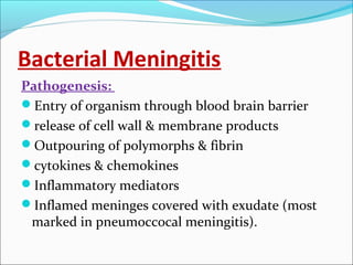 Bacterial Meningitis
Pathogenesis:
Entry of organism through blood brain barrier
release of cell wall & membrane products
Outpouring of polymorphs & fibrin
cytokines & chemokines
Inflammatory mediators
Inflamed meninges covered with exudate (most
marked in pneumoccocal meningitis).

 