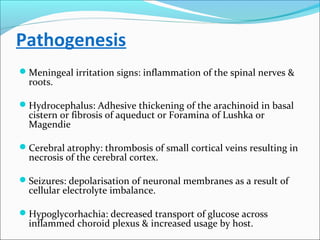 Pathogenesis
Meningeal irritation signs: inflammation of the spinal nerves &

roots.

Hydrocephalus: Adhesive thickening of the arachinoid in basal

cistern or fibrosis of aqueduct or Foramina of Lushka or
Magendie

Cerebral atrophy: thrombosis of small cortical veins resulting in

necrosis of the cerebral cortex.

Seizures: depolarisation of neuronal membranes as a result of

cellular electrolyte imbalance.

Hypoglycorhachia: decreased transport of glucose across

inflammed choroid plexus & increased usage by host.

 