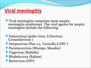 Viral meningitis
Viral meningitis comprises most aseptic

meningitis syndromes. The viral agents for aseptic
meningitis include the following:

Enterovirus (polio virus, Echovirus,

Coxsackievirus )
Herpesvirus (Hsv-1,2, Varicella.Z,EBV )
Paramyxovirus (Mumps, Measles)
Togavirus (Rubella)
Rhabdovirus (Rabies)
Retrovirus (HIV)

 