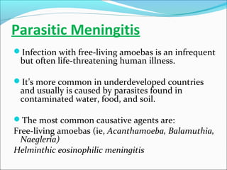 Parasitic Meningitis
Infection with free-living amoebas is an infrequent

but often life-threatening human illness.

It’s more common in underdeveloped countries

and usually is caused by parasites found in
contaminated water, food, and soil.

The most common causative agents are:

Free-living amoebas (ie, Acanthamoeba, Balamuthia,
Naegleria)
Helminthic eosinophilic meningitis

 