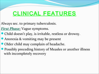 CLINICAL FEATURES
Always sec. to primary tuberculosis.
First Phase: Vague symptoms.
Child doesn’t play, is irritable, restless or drowsy.
Anorexia & vomiting may be present
Older child may complain of headache.
Possibly preceding history of Measles or another illness
with incompletely recovery

 