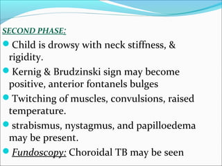 SECOND PHASE:

Child is drowsy with neck stiffness, &

rigidity.
Kernig & Brudzinski sign may become
positive, anterior fontanels bulges
Twitching of muscles, convulsions, raised
temperature.
strabismus, nystagmus, and papilloedema
may be present.
Fundoscopy: Choroidal TB may be seen

 