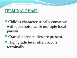 TERMINAL PHASE
Child is characteristically comatose

with opisthotonus, & multiple focal
paresis.
Cranial nerve palsies are present.
High grade fever often occurs
terminally.

 