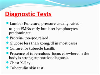 Diagnostic Tests
Lumbar Puncture: pressure usually raised,

10-500 PMNs early but later lymphocytes
predominate
Protein- 100-500,raised
Glucose less than 50mg/dl in most cases
Culture for tubercle bacilli.
Presence of tuberculous focus elsewhere in the
body is strong supportive diagnosis.
Chest X-Ray.
Tuberculin skin test.

 