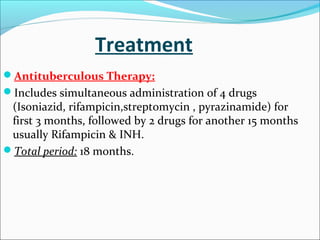 Treatment
Antituberculous Therapy:
Includes simultaneous administration of 4 drugs

(Isoniazid, rifampicin,streptomycin , pyrazinamide) for
first 3 months, followed by 2 drugs for another 15 months
usually Rifampicin & INH.
Total period: 18 months.

 