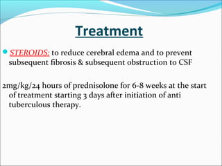 Treatment
STEROIDS: to reduce cerebral edema and to prevent

subsequent fibrosis & subsequent obstruction to CSF

2mg/kg/24 hours of prednisolone for 6-8 weeks at the start
of treatment starting 3 days after initiation of anti
tuberculous therapy.

 