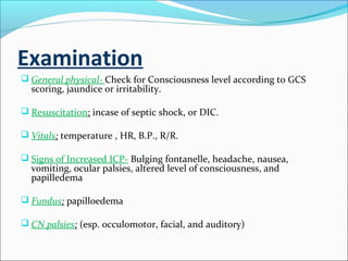 Examination
 General physical- Check for Consciousness level according to GCS

scoring, jaundice or irritability.

 Resuscitation: incase of septic shock, or DIC.
 Vitals: temperature , HR, B.P., R/R.
 Signs of Increased ICP- Bulging fontanelle, headache, nausea,

vomiting, ocular palsies, altered level of consciousness, and
papilledema

 Fundus: papilloedema
 CN palsies: (esp. occulomotor, facial, and auditory)

 