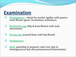 Examination


Meningismus - check for nuchal rigidity with passive
neck flexion (gives 'involuntary resistance).



Brudzinski sign (hip & knee flexion with neck
movement)



Kernig sign (extend knee with hip flexed)



Hemiparesis.



Rash: petechial or purpuric rash (not only in
meningococcal but also pneumococcal bacteremia).

 