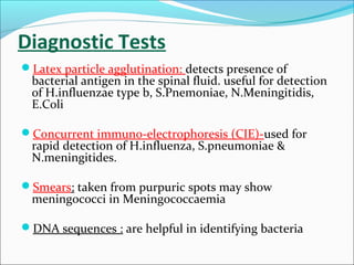 Diagnostic Tests
Latex particle agglutination: detects presence of

bacterial antigen in the spinal fluid. useful for detection
of H.influenzae type b, S.Pnemoniae, N.Meningitidis,
E.Coli

Concurrent immuno-electrophoresis (CIE)-used for

rapid detection of H.influenza, S.pneumoniae &
N.meningitides.

Smears: taken from purpuric spots may show

meningococci in Meningococcaemia

DNA sequences : are helpful in identifying bacteria

 