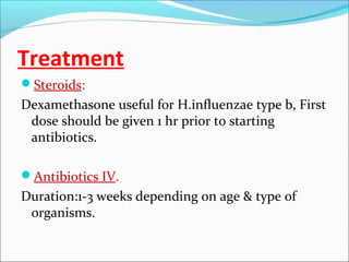 Treatment
Steroids:

Dexamethasone useful for H.influenzae type b, First
dose should be given 1 hr prior to starting
antibiotics.
Antibiotics IV.

Duration:1-3 weeks depending on age & type of
organisms.

 