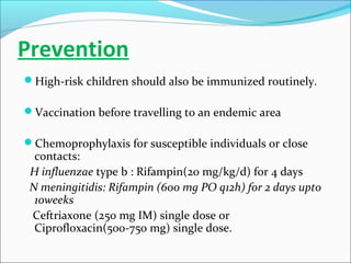 Prevention
High-risk children should also be immunized routinely.
Vaccination before travelling to an endemic area
Chemoprophylaxis for susceptible individuals or close

contacts:
H influenzae type b : Rifampin(20 mg/kg/d) for 4 days
N meningitidis: Rifampin (600 mg PO q12h) for 2 days upto
10weeks
Ceftriaxone (250 mg IM) single dose or
Ciprofloxacin(500-750 mg) single dose.

 