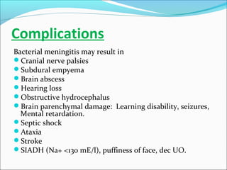 Complications
Bacterial meningitis may result in
Cranial nerve palsies
Subdural empyema
Brain abscess
Hearing loss
Obstructive hydrocephalus
Brain parenchymal damage: Learning disability, seizures,
Mental retardation.
Septic shock
Ataxia
Stroke
SIADH (Na+ <130 mE/l), puffiness of face, dec UO.

 