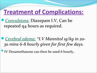 Treatment of Complications:
Convulsions: Diazepam I.V, Can be

repeated q4 hours as required.

Cerebral edema: *I.V Mannitol 1g/kg in 20-

30 mins 6-8 hourly given for first few days.

IV Dexamethasone can then be used 6 hourly.

 