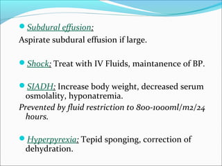 Subdural effusion:

Aspirate subdural effusion if large.
Shock: Treat with IV Fluids, maintanence of BP.
SIADH: Increase body weight, decreased serum

osmolality, hyponatremia.
Prevented by fluid restriction to 800-1000ml/m2/24
hours.
Hyperpyrexia: Tepid sponging, correction of

dehydration.

 