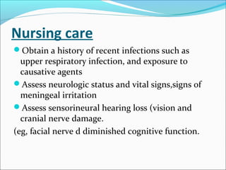 Nursing care
Obtain a history of recent infections such as

upper respiratory infection, and exposure to
causative agents
Assess neurologic status and vital signs,signs of
meningeal irritation
Assess sensorineural hearing loss (vision and
cranial nerve damage.
(eg, facial nerve d diminished cognitive function.

 