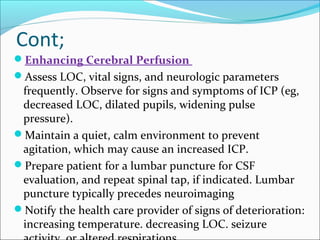 Cont;
Enhancing Cerebral Perfusion
Assess LOC, vital signs, and neurologic parameters

frequently. Observe for signs and symptoms of ICP (eg,
decreased LOC, dilated pupils, widening pulse
pressure).
Maintain a quiet, calm environment to prevent
agitation, which may cause an increased ICP.
Prepare patient for a lumbar puncture for CSF
evaluation, and repeat spinal tap, if indicated. Lumbar
puncture typically precedes neuroimaging
Notify the health care provider of signs of deterioration:
increasing temperature. decreasing LOC. seizure

 