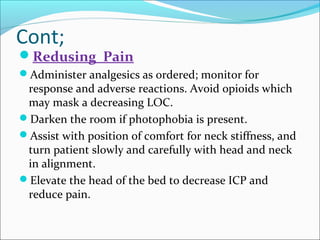 Cont;

Redusing Pain
Administer analgesics as ordered; monitor for

response and adverse reactions. Avoid opioids which
may mask a decreasing LOC.
Darken the room if photophobia is present.
Assist with position of comfort for neck stiffness, and
turn patient slowly and carefully with head and neck
in alignment.
Elevate the head of the bed to decrease ICP and
reduce pain.

 