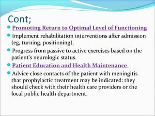 Cont;

Promoting Return to Optimal Level of Functioning
Implement rehabilitation interventions after admission

(eg, turning, positioning).
Progress from passive to active exercises based on the
patient's neurologic status.
Patient Education and Health Maintenance
Advice close contacts of the patient with meningitis
that prophylactic treatment may be indicated: they
should check with their health care providers or the
local public health department.

 