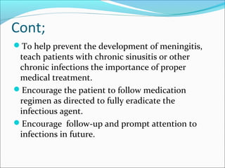 Cont;
To help prevent the development of meningitis,

teach patients with chronic sinusitis or other
chronic infections the importance of proper
medical treatment.
Encourage the patient to follow medication
regimen as directed to fully eradicate the
infectious agent.
Encourage follow-up and prompt attention to
infections in future.

 