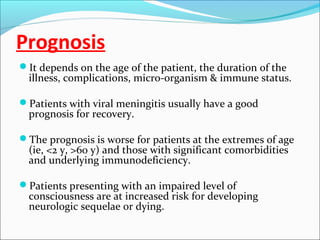Prognosis
It depends on the age of the patient, the duration of the

illness, complications, micro-organism & immune status.

Patients with viral meningitis usually have a good

prognosis for recovery.

The prognosis is worse for patients at the extremes of age

(ie, <2 y, >60 y) and those with significant comorbidities
and underlying immunodeficiency.

Patients presenting with an impaired level of

consciousness are at increased risk for developing
neurologic sequelae or dying.

 