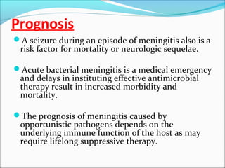 Prognosis
A seizure during an episode of meningitis also is a

risk factor for mortality or neurologic sequelae.

Acute bacterial meningitis is a medical emergency

and delays in instituting effective antimicrobial
therapy result in increased morbidity and
mortality.

The prognosis of meningitis caused by

opportunistic pathogens depends on the
underlying immune function of the host as may
require lifelong suppressive therapy.

 