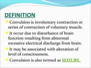 DEFINITION
Convulsion is involuntary contraction or

series of contraction of voluntary muscle.
It occur due to disturbance of brain
function resulting from abnormal
excessive electrical discharge from brain.
It may be associated with alteration of
level of consciousness.
Convulsion is also termed as SEIZURE.

 