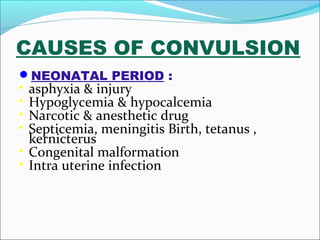 CAUSES OF CONVULSION
NEONATAL PERIOD :

•
•
•
•

asphyxia & injury
Hypoglycemia & hypocalcemia
Narcotic & anesthetic drug
Septicemia, meningitis Birth, tetanus ,
kernicterus
• Congenital malformation
• Intra uterine infection

 