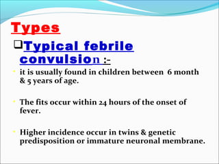 Types
Typical febrile

convulsion :-

• it is usually found in children between 6 month

& 5 years of age.

• The fits occur within 24 hours of the onset of

fever.

• Higher incidence occur in twins & genetic

predisposition or immature neuronal membrane.

 