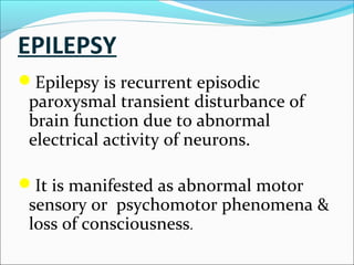 EPILEPSY
Epilepsy is recurrent episodic

paroxysmal transient disturbance of
brain function due to abnormal
electrical activity of neurons.

It is manifested as abnormal motor

sensory or psychomotor phenomena &
loss of consciousness.

 