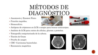  Anamnesis y Examen Físico
 Punción raquídea.
 Hemocultivo.
 Antígeno de criptococo en LCR o sangre para buscar anticuerpos.
 Análisis de LCR para conteo de células, glucosa y proteína.
 Tomografía computarizada de la cabeza.
 Tinción de Gram
 Prueba de sangre
 CBC- Carcinoma basocelular.
 Resonancia magnética
 