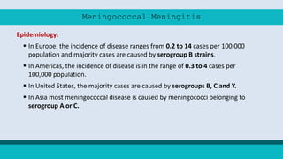 Meningococcal Meningitis
Epidemiology:
 In Europe, the incidence of disease ranges from 0.2 to 14 cases per 100,000
population and majority cases are caused by serogroup B strains.
 In Americas, the incidence of disease is in the range of 0.3 to 4 cases per
100,000 population.
 In United States, the majority cases are caused by serogroups B, C and Y.
 In Asia most meningococcal disease is caused by meningococci belonging to
serogroup A or C.
 