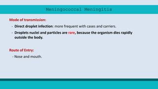 Meningococcal Meningitis
Mode of transmission:
- Direct droplet infection: more frequent with cases and carriers.
- Droplets nuclei and particles are rare, because the organism dies rapidly
outside the body.
Route of Entry:
- Nose and mouth.
 