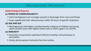 Meningococcal Meningitis
Epidemiological features:
(c) PERIOD OF COMMUNICABILITY:
 Until meningococci are no longer present in discharges from nose and throat.
 Cases rapidly lose their infectiousness within 24 hours of specific treatment.
(d) AGE AND SEX:
 Meningococcal meningitis is predominantly a disease of children and young
adults of both sexes with highest attack rate in infants aged 3-12 months.
(e) IMMUNITY
 Immunity is acquired by subclinical infection (mostly), clinical disease or
vaccination.
 Infants derive passive immunity from the mother.
 