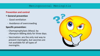 Meningococcal Meningitis
Prevention and control
 General prevention
- Good ventilation
- Avoidance of overcrowding
Specific prevention:
- Chemoprophylaxis (Mass): by
rifampicin 600mg daily for three days.
- Vaccination: are the only real way to
prevent meningitis, but vaccines are
not available for all types of
meningitis.
 