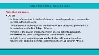 Meningococcal Meningitis
Prevention and control
 CASES:
- Isolation of cases is of limited usefulness in controlling epidemics, because the
carriers outnumber cases.
- Treatment with antibiotics can save the lives of 95% of patients provide that it
is started during the first 2 days of illness
- Penicillin is the drug of choice, if penicillin-allergic patients, ampicillin,
ceftriaxone and other third generation should be substituted.
- A single dose of long-acting chloramphenicol or ceftriaxone is used for
treatment of epidemic meningococcal meningitis in Sub-Saharan African.
 