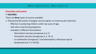 Meningococcal Meningitis
Prevention and control
 VACCINES:
There are three types of vaccine available:
1- Polysaccharide-protein conjugate vaccines (given as intramuscular injection):
- Effective in protecting children under two years of age.
- Safe when used during pregnancy.
- Available in different formulations:
- Monovalent vaccines (serogroup A or C)
- Tetravalent vaccines (serogroups A, C, W, Y).
- In combination (serogroup C and Haemophilus influenzae type b)
- Quadrivalent (A- C-Y-W135)
 