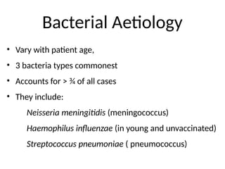 Bacterial Aetiology
• Vary with patient age,
• 3 bacteria types commonest
• Accounts for ˃ ¾ of all cases
• They include:
Neisseria meningitidis (meningococcus)
Haemophilus influenzae (in young and unvaccinated)
Streptococcus pneumoniae ( pneumococcus)
 
