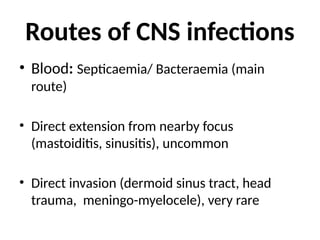 Routes of CNS infections
• Blood: Septicaemia/ Bacteraemia (main
route)
• Direct extension from nearby focus
(mastoiditis, sinusitis), uncommon
• Direct invasion (dermoid sinus tract, head
trauma, meningo-myelocele), very rare
 