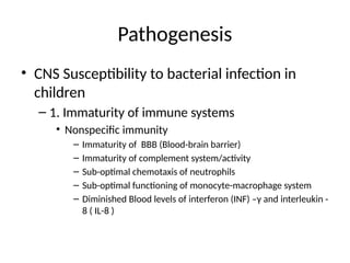 Pathogenesis
• CNS Susceptibility to bacterial infection in
children
– 1. Immaturity of immune systems
• Nonspecific immunity
– Immaturity of BBB (Blood-brain barrier)
– Immaturity of complement system/activity
– Sub-optimal chemotaxis of neutrophils
– Sub-optimal functioning of monocyte-macrophage system
– Diminished Blood levels of interferon (INF) –γ and interleukin -
8 ( IL-8 )
 