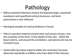Pathology
• Diffuse bacterial infections involve the leptomeninges, arachnoid
membrane and superficial cortical structures, and brain
parenchyma is also inflamed.
• Meningeal exudate of varying thickness is found.
• There is purulent material around veins and venous sinuses, over
the convexity of the brain, in the depths of the sulci, within the
basal cisterns, and around the cerebellum, and spinal cord may be
encased in pus.
• Ventriculitis (purulent material within the ventricles) has been
observed repeatedly in children who have died of their disease.
 