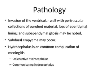 Pathology
• Invasion of the ventricular wall with perivascular
collections of purulent material, loss of ependymal
lining, and subependymal gliosis may be noted.
• Subdural empyema may occur.
• Hydrocephalus is an common complication of
meningitis.
– Obstructive hydrocephalus
– Communicating hydrocephalus
 