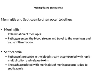 Meningitis and Septicaemia
Meningitis and Septicaemia often occur together:
• Meningitis
– Inflammation of meninges
– Pathogen enters the blood stream and travel to the meninges and
cause inflammation.
• Septicaemia
– Pathogen’s presence in the blood stream accompanied with rapid
multiplication and release toxins.
– The rash associated with meningitis of meningococcus is due to
septicaemia
 