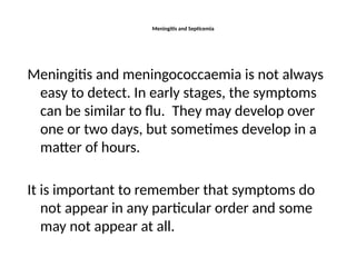 Meningitis and Septicemia
Meningitis and meningococcaemia is not always
easy to detect. In early stages, the symptoms
can be similar to flu. They may develop over
one or two days, but sometimes develop in a
matter of hours.
It is important to remember that symptoms do
not appear in any particular order and some
may not appear at all.
 