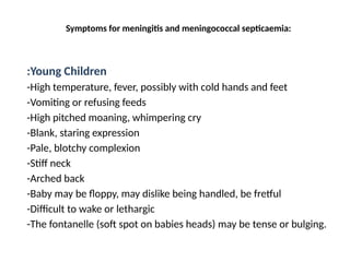 Symptoms for meningitis and meningococcal septicaemia:
:Young Children
-High temperature, fever, possibly with cold hands and feet
-Vomiting or refusing feeds
-High pitched moaning, whimpering cry
-Blank, staring expression
-Pale, blotchy complexion
-Stiff neck
-Arched back
-Baby may be floppy, may dislike being handled, be fretful
-Difficult to wake or lethargic
-The fontanelle (soft spot on babies heads) may be tense or bulging.
 