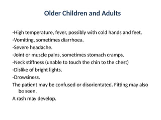 Older Children and Adults
-High temperature, fever, possibly with cold hands and feet.
-Vomiting, sometimes diarrhoea.
-Severe headache.
-Joint or muscle pains, sometimes stomach cramps.
-Neck stiffness (unable to touch the chin to the chest)
-Dislike of bright lights.
-Drowsiness.
The patient may be confused or disorientated. Fitting may also
be seen.
A rash may develop.
 