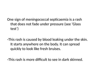 One sign of meningococcal septicaemia is a rash
that does not fade under pressure (see ‘Glass
test’)
-This rash is caused by blood leaking under the skin.
It starts anywhere on the body. It can spread
quickly to look like fresh bruises.
-This rash is more difficult to see in dark skinned.
 